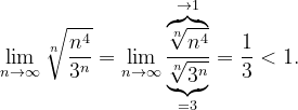 \dpi{120} \lim_{n \to \infty }\sqrt[n]{\frac{n^{4}}{3^{n}}}=\lim_{n \to \infty }\frac{\overset{\rightarrow 1}{\overbrace{\sqrt[n]{n^{4}}}}}{\underset{=3}{\underbrace{\sqrt[n]{3^{n}}}}}=\frac{1}{3}<1.